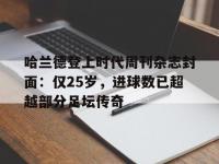 开云体育电脑版-关于哈兰德登上时代周刊杂志封面：仅25岁，进球数已超越部分足坛传奇的信息