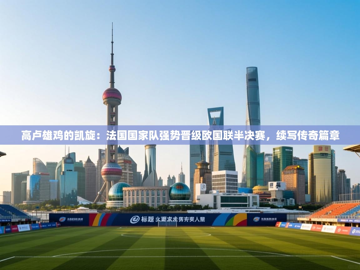 高卢雄鸡的凯旋：法国国家队强势晋级欧国联半决赛，续写传奇篇章  第1张
