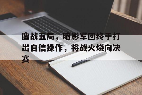 鏖战五局，暗影军团终于打出自信操作，将战火烧向决赛
