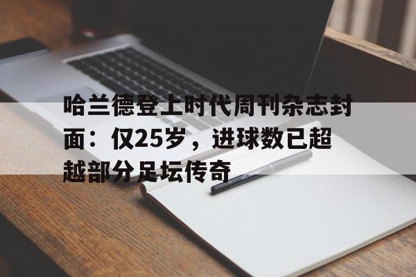 关于哈兰德登上时代周刊杂志封面：仅25岁，进球数已超越部分足坛传奇的信息